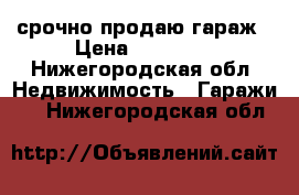 срочно продаю гараж › Цена ­ 35 000 - Нижегородская обл. Недвижимость » Гаражи   . Нижегородская обл.